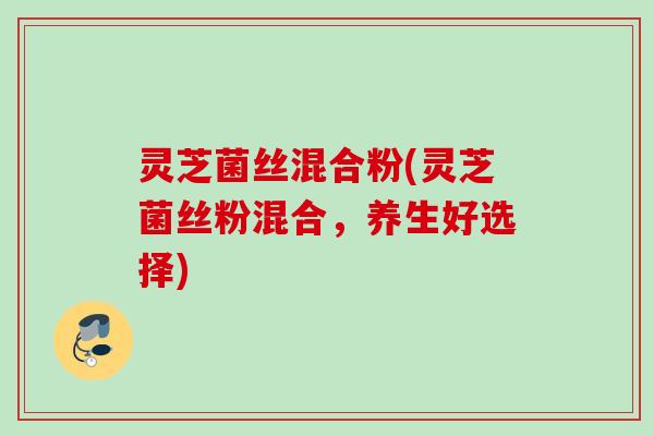 灵芝菌丝混合粉(灵芝菌丝粉混合，养生好选择)