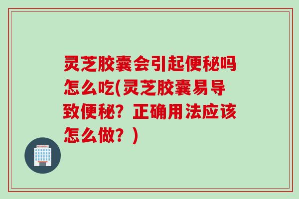灵芝胶囊会引起便秘吗怎么吃(灵芝胶囊易导致便秘？正确用法应该怎么做？)