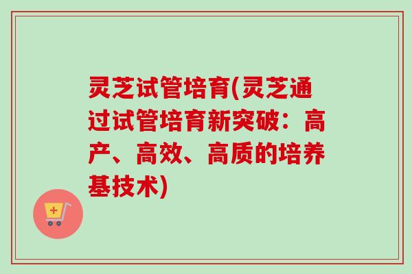 灵芝试管培育(灵芝通过试管培育新突破：高产、高效、高质的培养基技术)