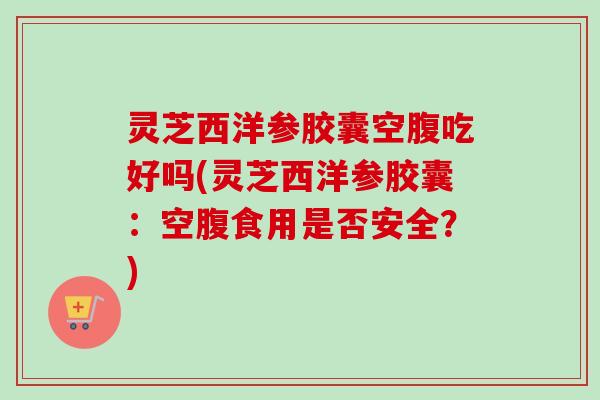 灵芝西洋参胶囊空腹吃好吗(灵芝西洋参胶囊：空腹食用是否安全？)