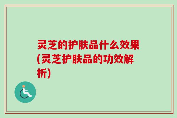 灵芝的护肤品什么效果(灵芝护肤品的功效解析)