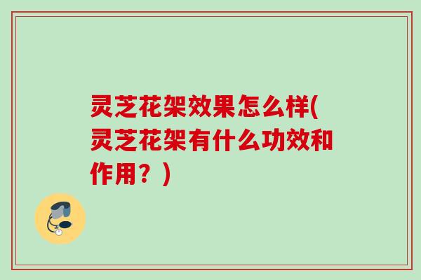 灵芝花架效果怎么样(灵芝花架有什么功效和作用？)
