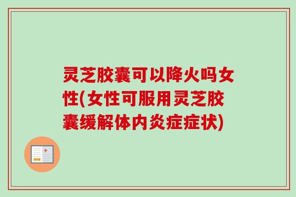灵芝胶囊可以降火吗女性(女性可服用灵芝胶囊缓解体内炎症症状)