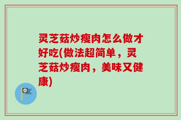 灵芝菇炒瘦肉怎么做才好吃(做法超简单,灵芝菇炒瘦肉,美味又健康) 灵芝菇炒瘦肉怎么做才好吃(做法超简单,灵芝菇炒瘦肉,美味又健康)