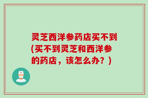 灵芝西洋参药店买不到(买不到灵芝和西洋参的药店，该怎么办？)