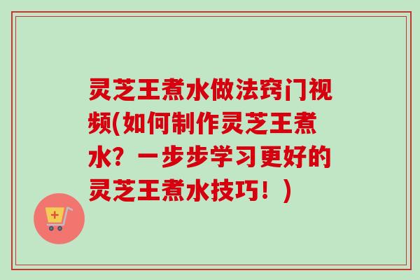 灵芝王煮水做法窍门视频(如何制作灵芝王煮水？一步步学习更好的灵芝王煮水技巧！)