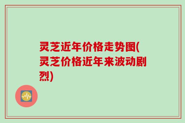 灵芝近年价格走势图(灵芝价格近年来波动剧烈)