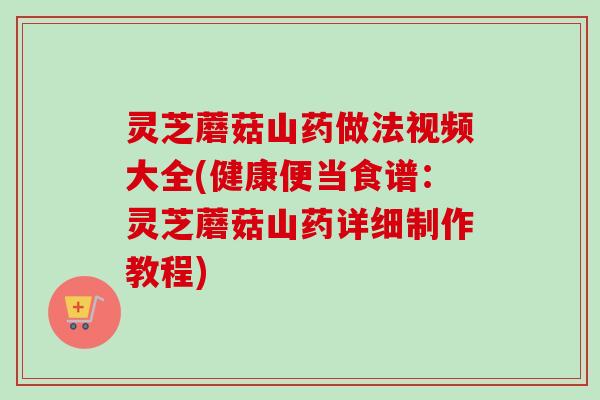 灵芝蘑菇山药做法视频大全(健康便当食谱：灵芝蘑菇山药详细制作教程)