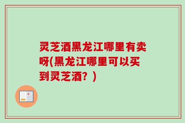 灵芝酒黑龙江哪里有卖呀(黑龙江哪里可以买到灵芝酒？)