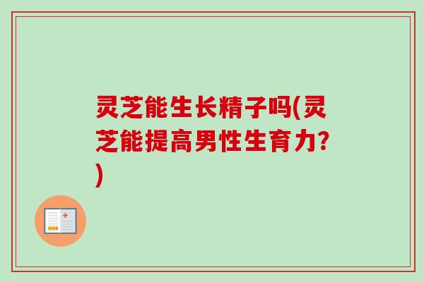 灵芝能生长精子吗(灵芝能提高男性生育力？)