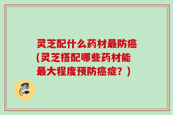 灵芝配什么药材最防癌(灵芝搭配哪些药材能最大程度预防癌症？)