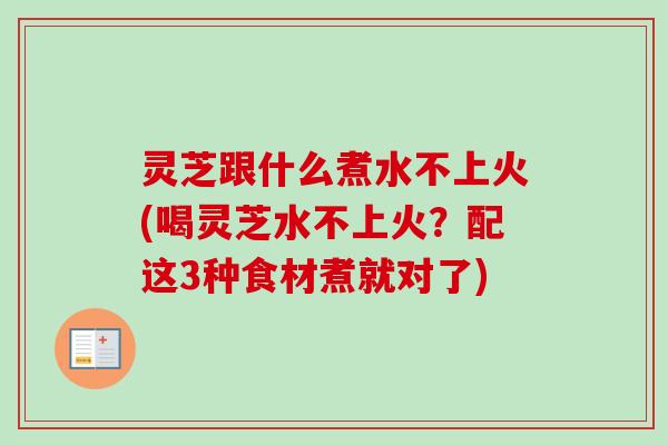 灵芝跟什么煮水不上火(喝灵芝水不上火?配这3种食材煮就对了) 灵芝跟什么煮水不上火(喝灵芝水不上火?配这3种食材煮就对了)