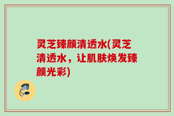 灵芝臻颜清透水(灵芝清透水,让焕发臻颜光彩) 灵芝臻颜清透水(灵芝清透水,让焕发臻颜光彩)