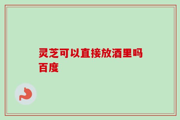 灵芝可以直接放酒里吗百度