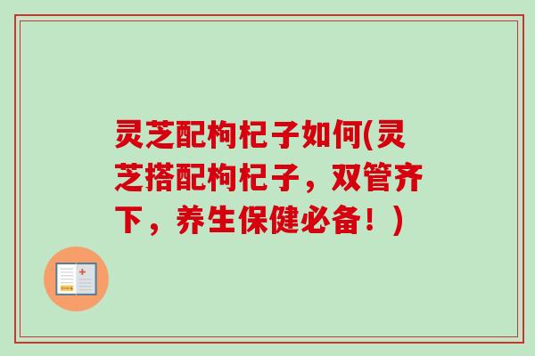 灵芝配枸杞子如何(灵芝搭配枸杞子,双管齐下,养生保健必备!) 灵芝配枸杞子如何(灵芝搭配枸杞子,双管齐下,养生保健必备!)