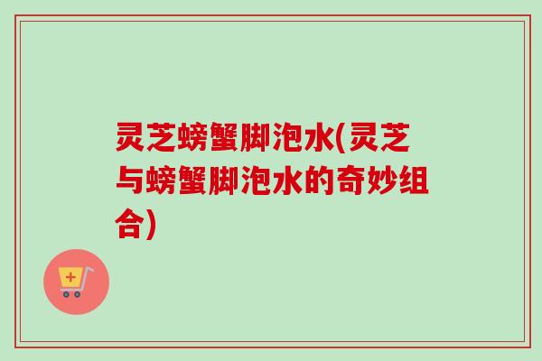 灵芝螃蟹脚泡水(灵芝与螃蟹脚泡水的奇妙组合)