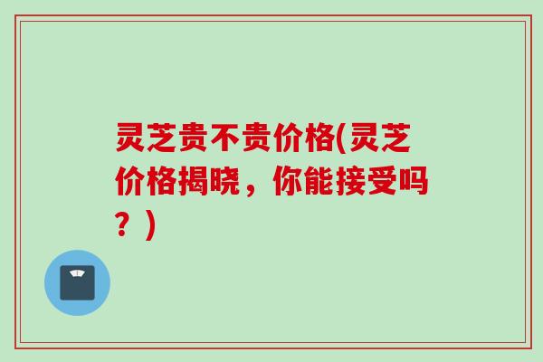 灵芝贵不贵价格(灵芝价格揭晓，你能接受吗？)