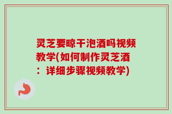 灵芝要晾干泡酒吗视频教学(如何制作灵芝酒：详细步骤视频教学)