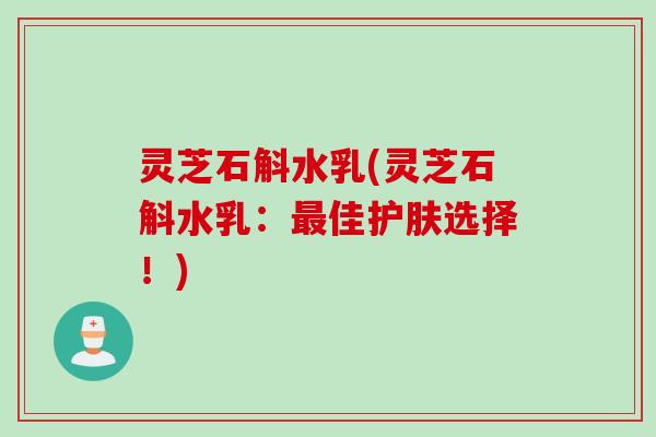 灵芝石斛水乳(灵芝石斛水乳:佳护肤选择!) 灵芝石斛水乳(灵芝石斛水乳:佳护肤选择!)