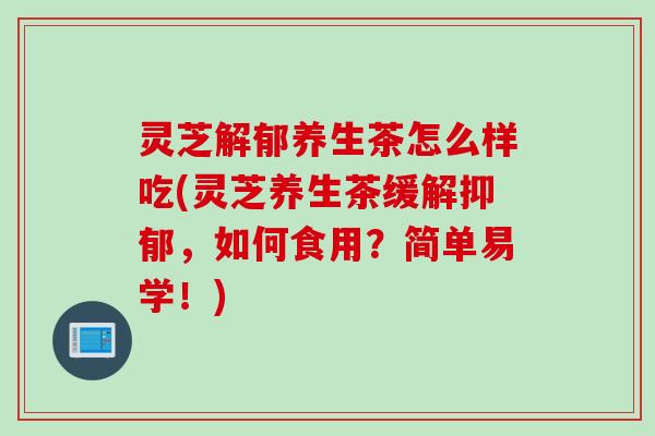 灵芝解郁养生茶怎么样吃(灵芝养生茶缓解抑郁，如何食用？简单易学！)