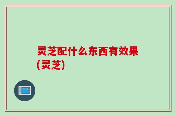 灵芝配什么东西有效果(灵芝) 灵芝配什么东西有效果(灵芝)