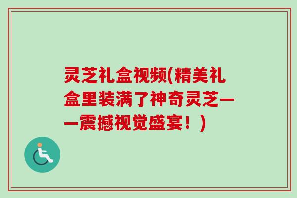 灵芝礼盒视频(精美礼盒里装满了神奇灵芝——震撼视觉盛宴！)