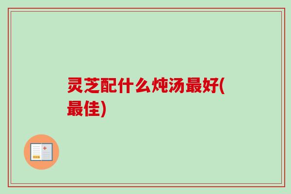 灵芝配什么炖汤最好(最佳)