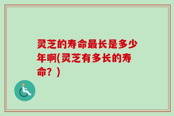 灵芝的寿命最长是多少年啊(灵芝有多长的寿命？)