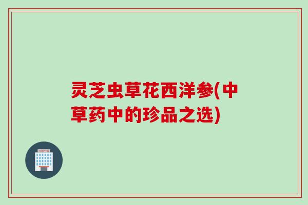 灵芝虫草花西洋参(中草药中的珍品之选)