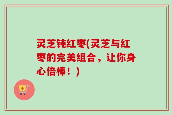 灵芝钝红枣(灵芝与红枣的完美组合，让你身心倍棒！)