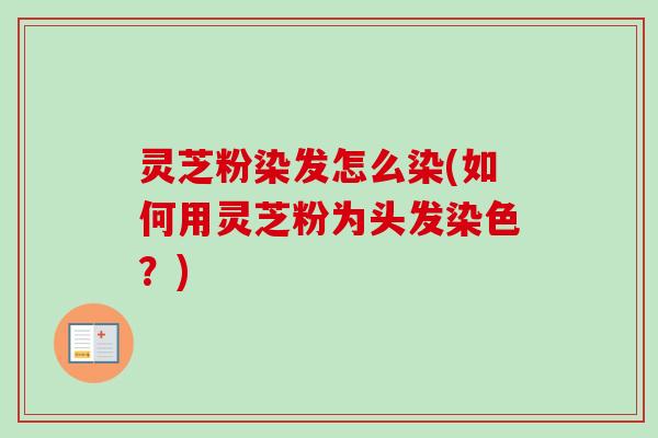 灵芝粉染发怎么染(如何用灵芝粉为头发染色？)