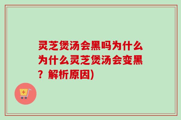 灵芝煲汤会黑吗为什么为什么灵芝煲汤会变黑？解析原因)