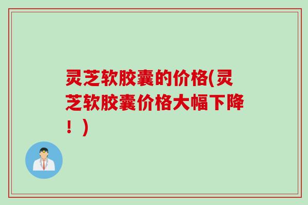 灵芝软胶囊的价格(灵芝软胶囊价格大幅下降！)