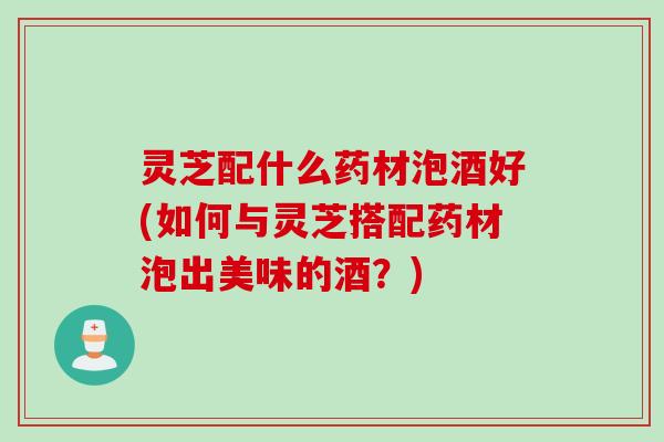 灵芝配什么药材泡酒好(如何与灵芝搭配药材泡出美味的酒？)