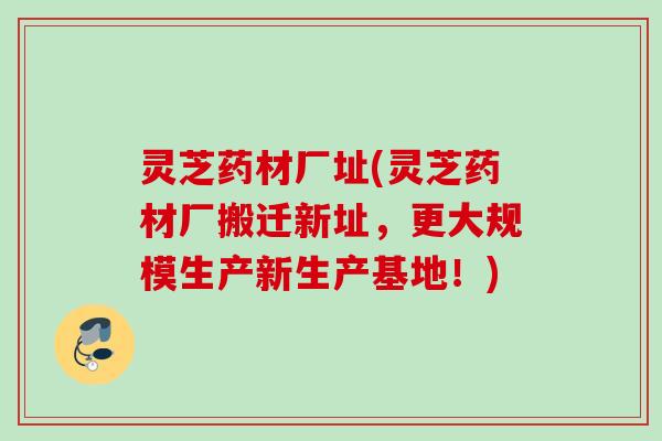 灵芝药材厂址(灵芝药材厂搬迁新址，更大规模生产新生产基地！)