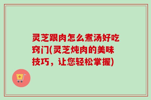 灵芝跟肉怎么煮汤好吃窍门(灵芝炖肉的美味技巧，让您轻松掌握)
