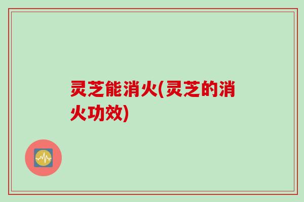 灵芝能消火(灵芝的消火功效)