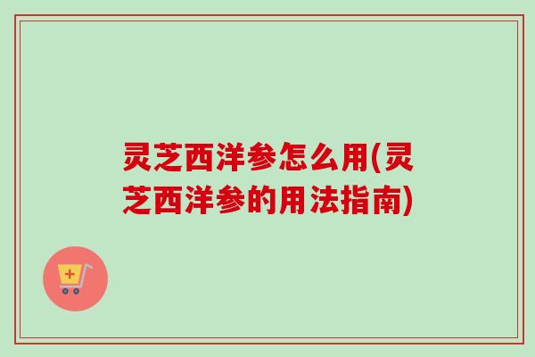 灵芝西洋参怎么用(灵芝西洋参的用法指南)
