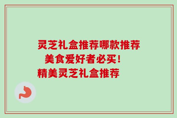 灵芝礼盒推荐哪款推荐  美食爱好者必买！精美灵芝礼盒推荐