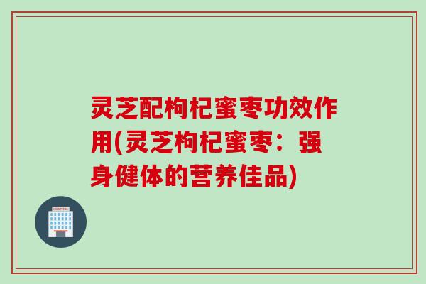 灵芝配枸杞蜜枣功效作用(灵芝枸杞蜜枣:强身健体的营养佳品) 灵芝配枸杞蜜枣功效作用(灵芝枸杞蜜枣:强身健体的营养佳品)