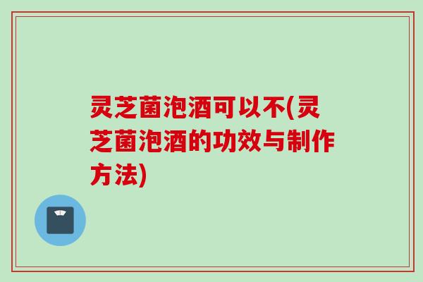 灵芝菌泡酒可以不(灵芝菌泡酒的功效与制作方法)