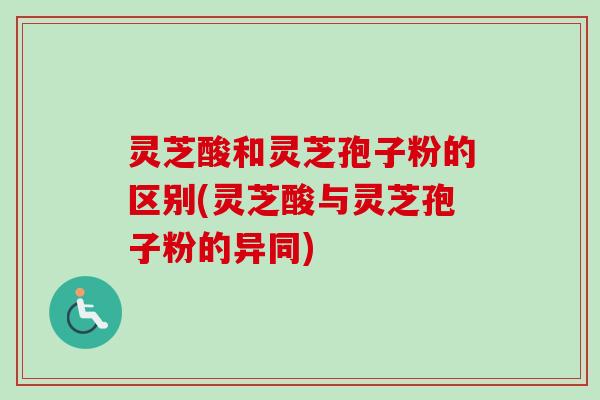 灵芝酸和灵芝孢子粉的区别(灵芝酸与灵芝孢子粉的异同)