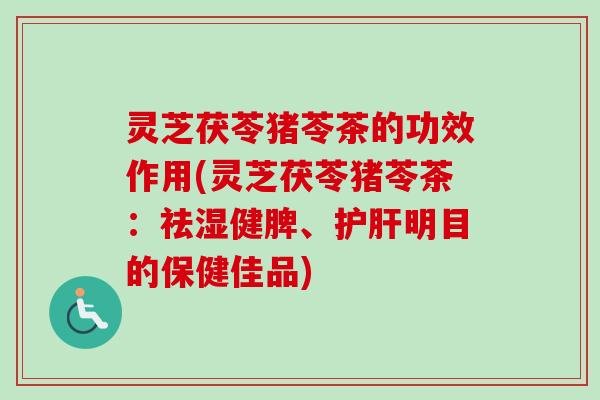 灵芝茯苓猪苓茶的功效作用(灵芝茯苓猪苓茶：祛湿健脾、护肝明目的保健佳品)