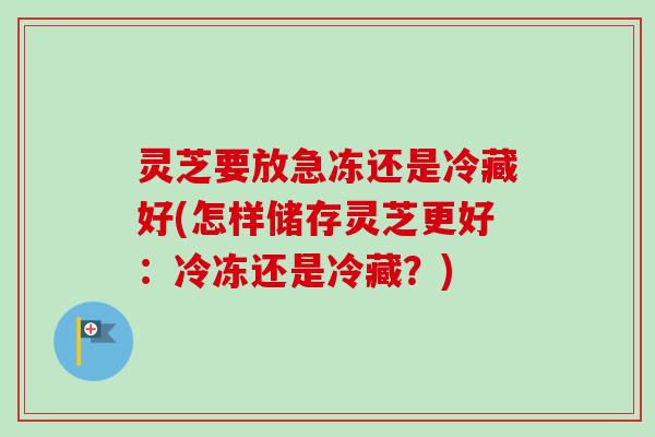 灵芝要放急冻还是冷藏好(怎样储存灵芝更好：冷冻还是冷藏？)