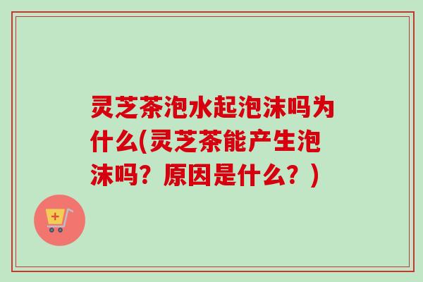 灵芝茶泡水起泡沫吗为什么(灵芝茶能产生泡沫吗？原因是什么？)