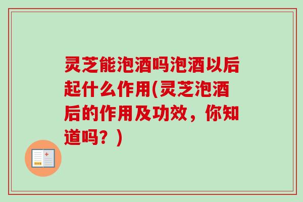 灵芝能泡酒吗泡酒以后起什么作用(灵芝泡酒后的作用及功效，你知道吗？)
