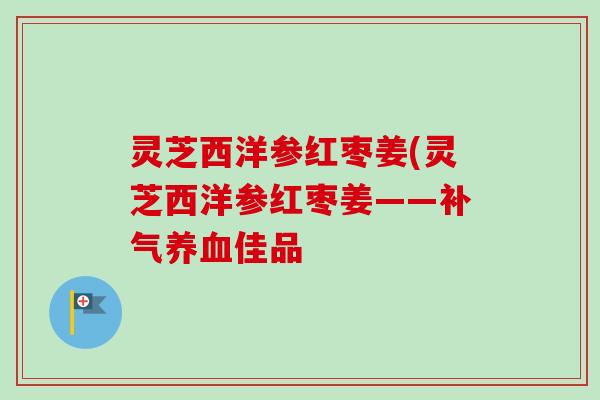 灵芝西洋参红枣姜(灵芝西洋参红枣姜——补气养血佳品