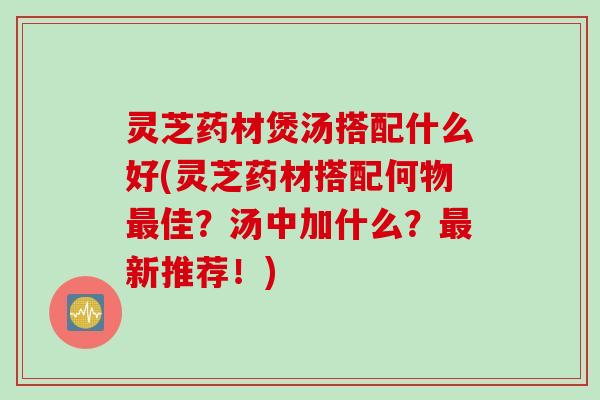 灵芝药材煲汤搭配什么好(灵芝药材搭配何物最佳？汤中加什么？最新推荐！)