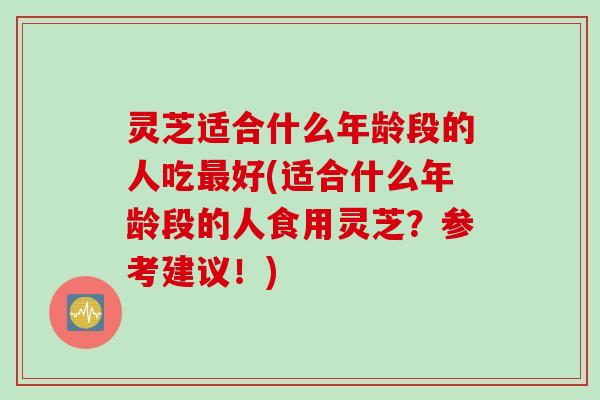 灵芝适合什么年龄段的人吃最好(适合什么年龄段的人食用灵芝？参考建议！)