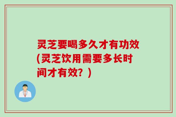 灵芝要喝多久才有功效(灵芝饮用需要多长时间才有效？)
